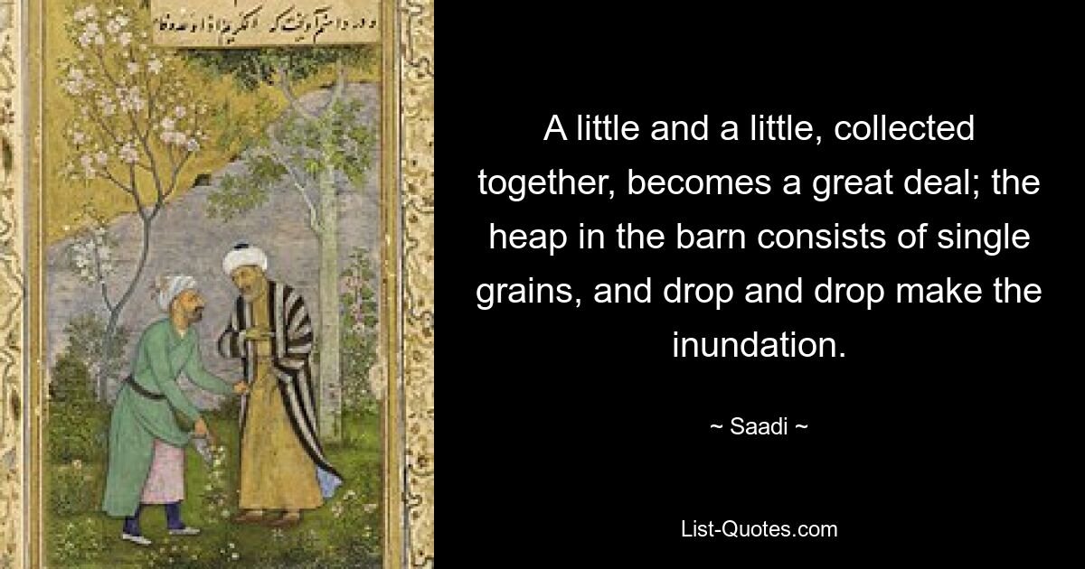 A little and a little, collected together, becomes a great deal; the heap in the barn consists of single grains, and drop and drop make the inundation. — © Saadi