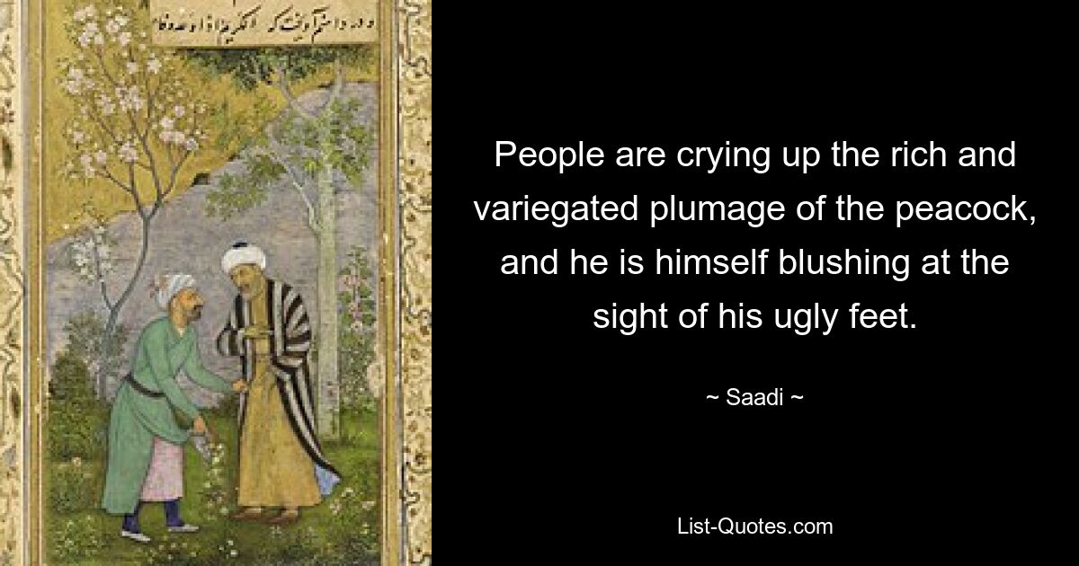 People are crying up the rich and variegated plumage of the peacock, and he is himself blushing at the sight of his ugly feet. — © Saadi