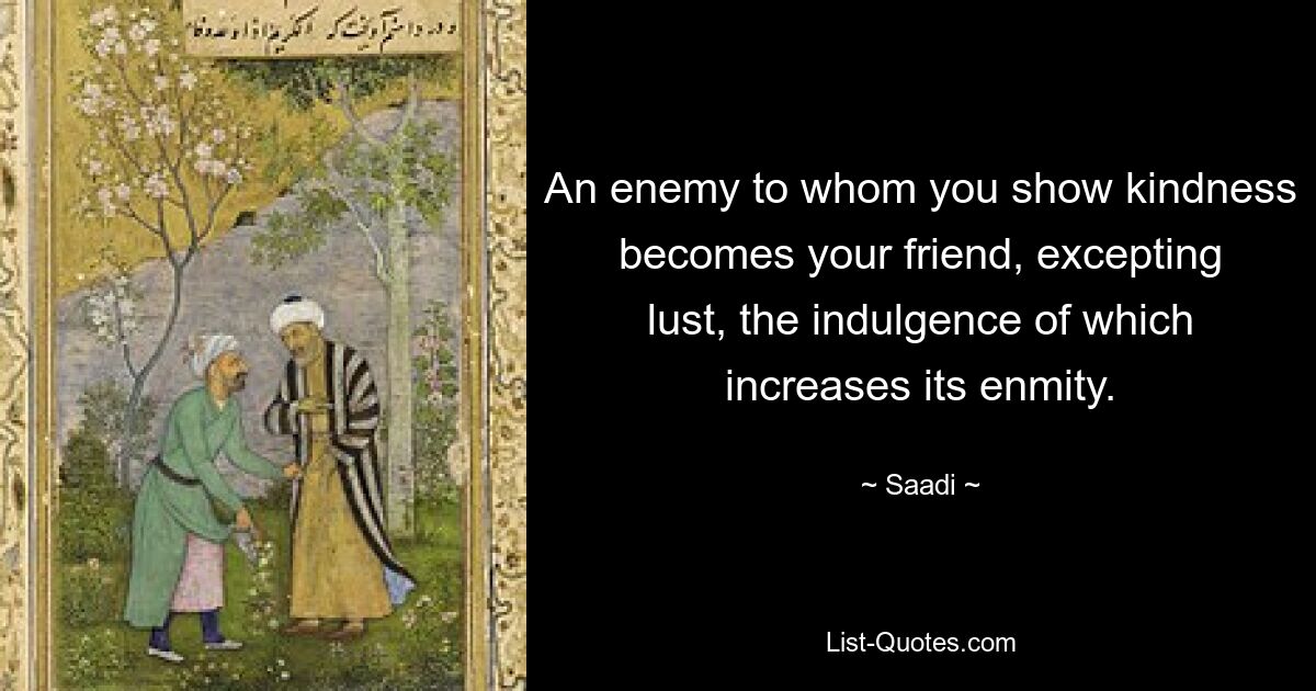 An enemy to whom you show kindness becomes your friend, excepting lust, the indulgence of which increases its enmity. — © Saadi