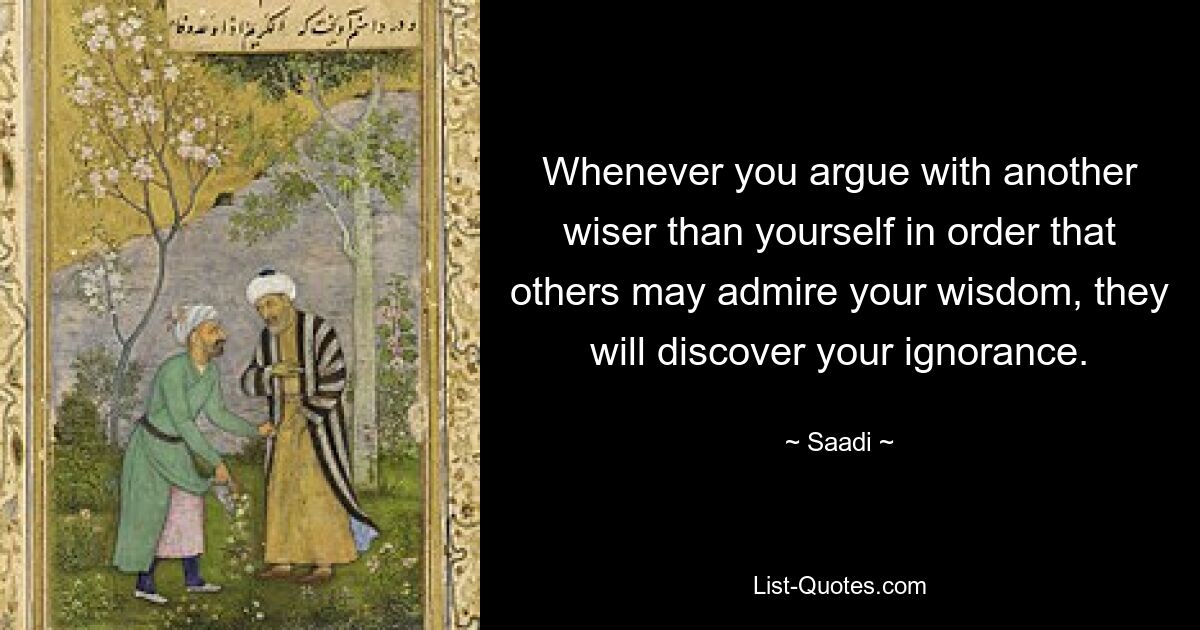 Whenever you argue with another wiser than yourself in order that others may admire your wisdom, they will discover your ignorance. — © Saadi