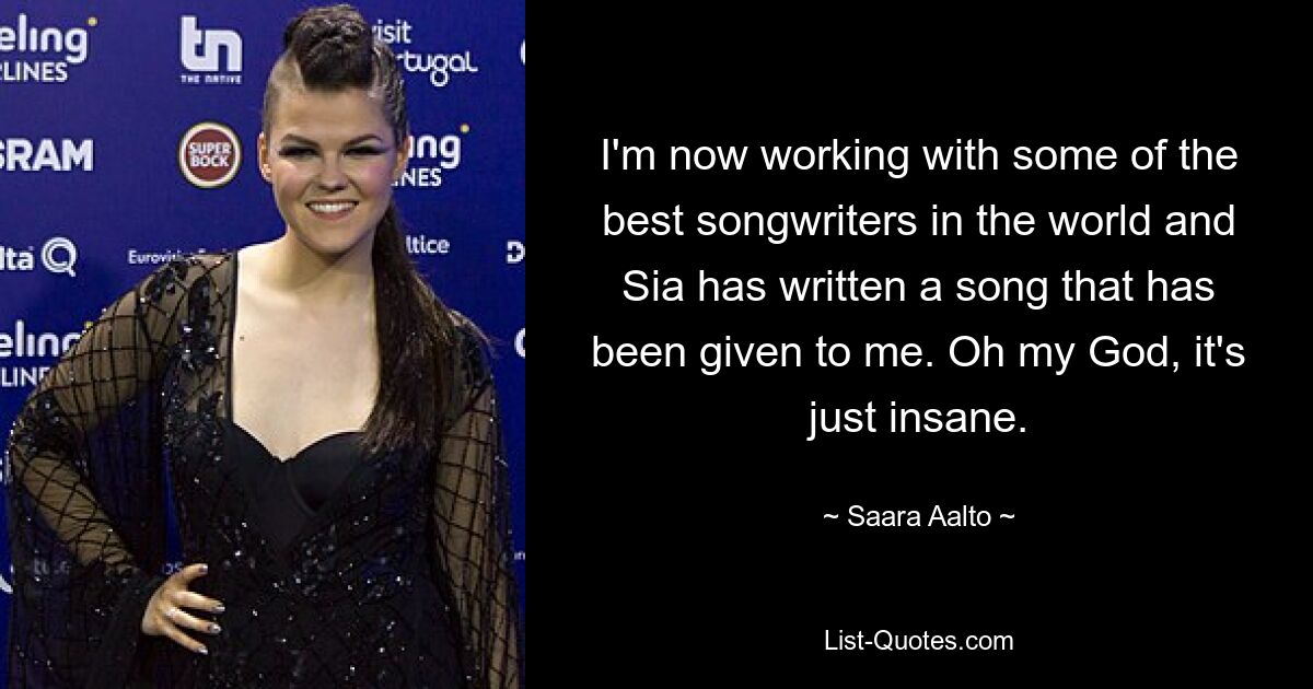 I'm now working with some of the best songwriters in the world and Sia has written a song that has been given to me. Oh my God, it's just insane. — © Saara Aalto