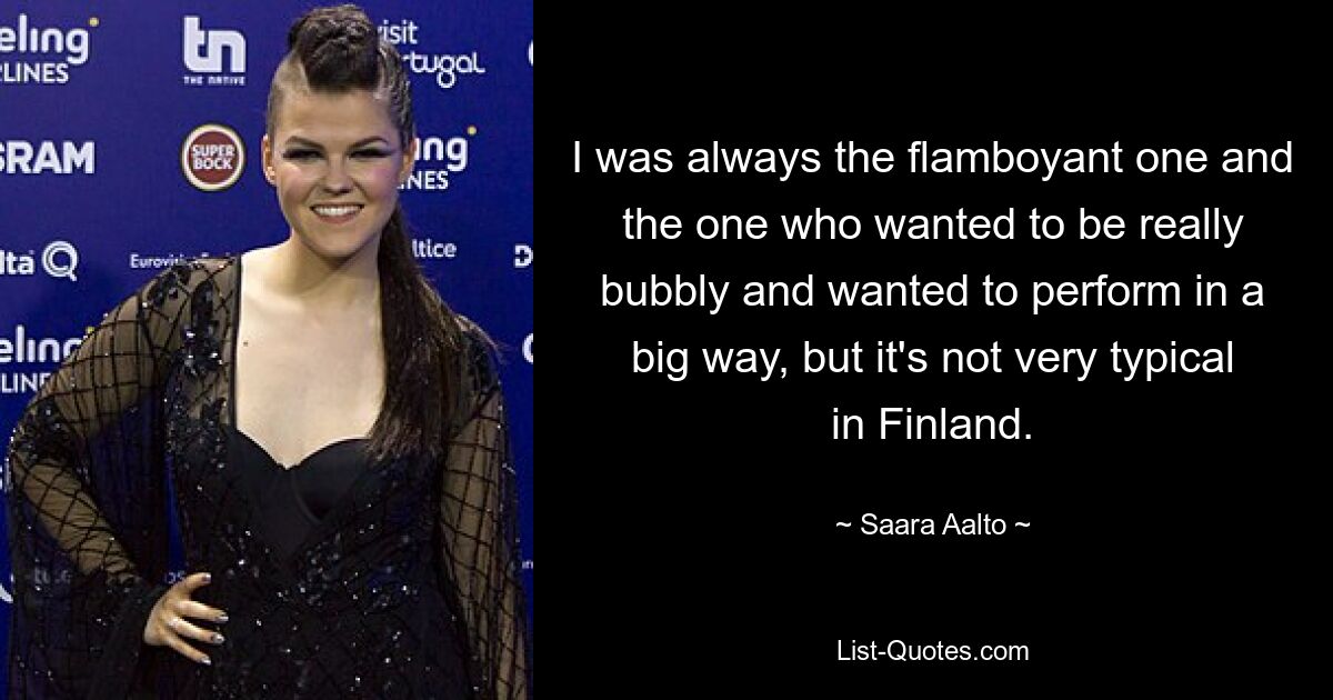 I was always the flamboyant one and the one who wanted to be really bubbly and wanted to perform in a big way, but it's not very typical in Finland. — © Saara Aalto