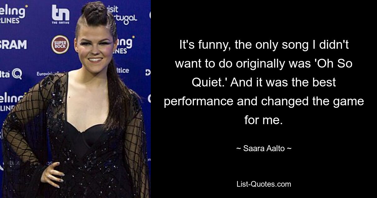 It's funny, the only song I didn't want to do originally was 'Oh So Quiet.' And it was the best performance and changed the game for me. — © Saara Aalto