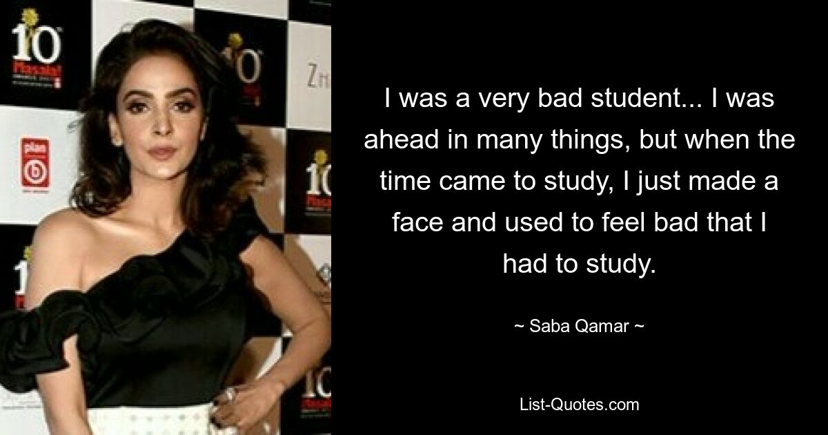 I was a very bad student... I was ahead in many things, but when the time came to study, I just made a face and used to feel bad that I had to study. — © Saba Qamar