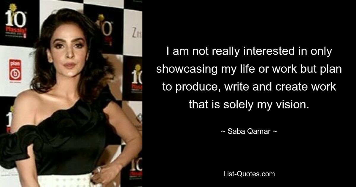 I am not really interested in only showcasing my life or work but plan to produce, write and create work that is solely my vision. — © Saba Qamar