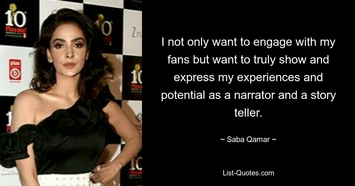 I not only want to engage with my fans but want to truly show and express my experiences and potential as a narrator and a story teller. — © Saba Qamar