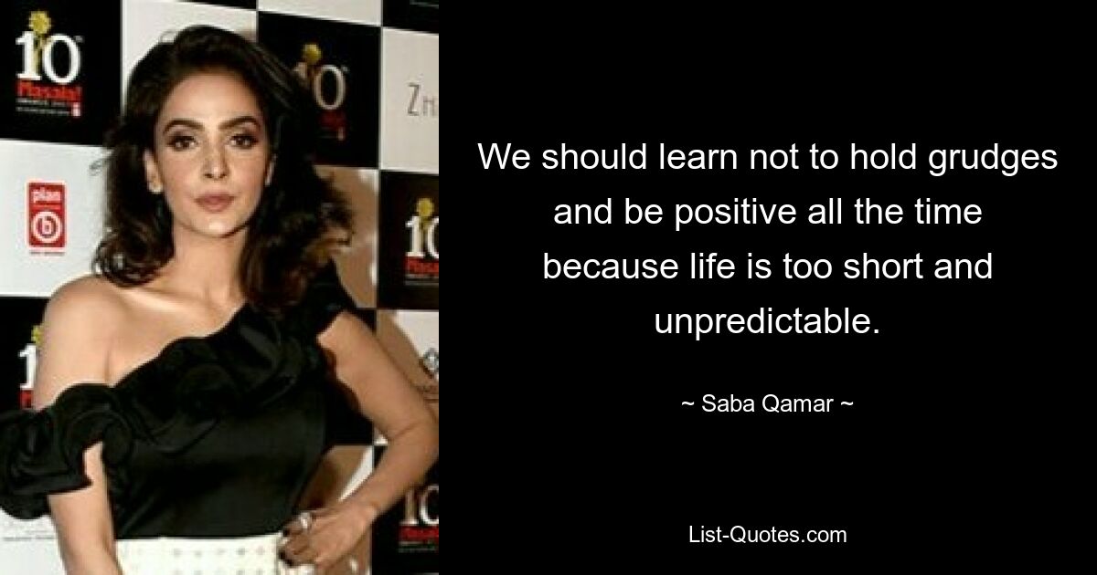 We should learn not to hold grudges and be positive all the time because life is too short and unpredictable. — © Saba Qamar