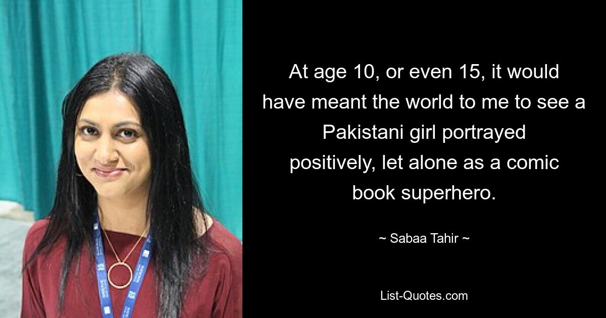 At age 10, or even 15, it would have meant the world to me to see a Pakistani girl portrayed positively, let alone as a comic book superhero. — © Sabaa Tahir