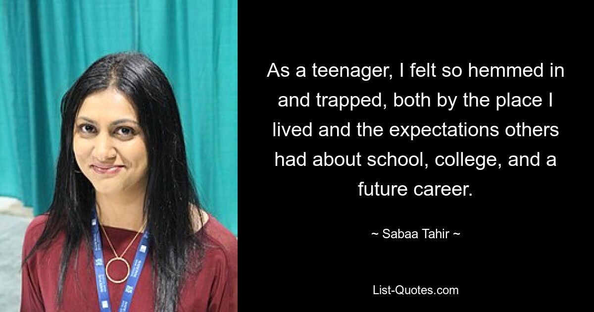 As a teenager, I felt so hemmed in and trapped, both by the place I lived and the expectations others had about school, college, and a future career. — © Sabaa Tahir