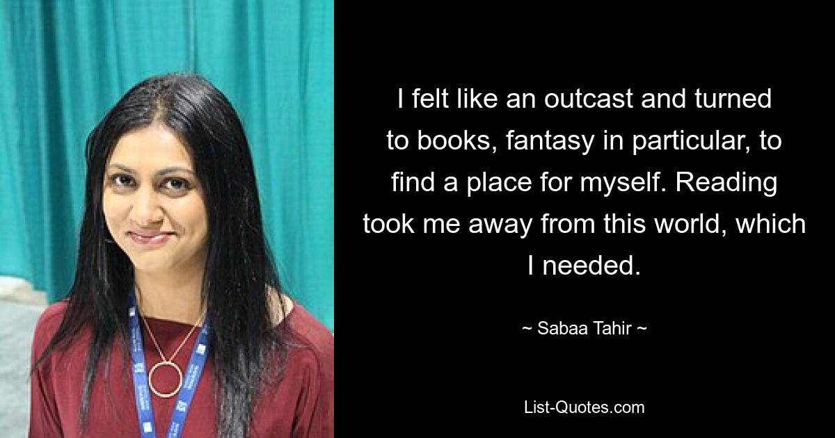 I felt like an outcast and turned to books, fantasy in particular, to find a place for myself. Reading took me away from this world, which I needed. — © Sabaa Tahir