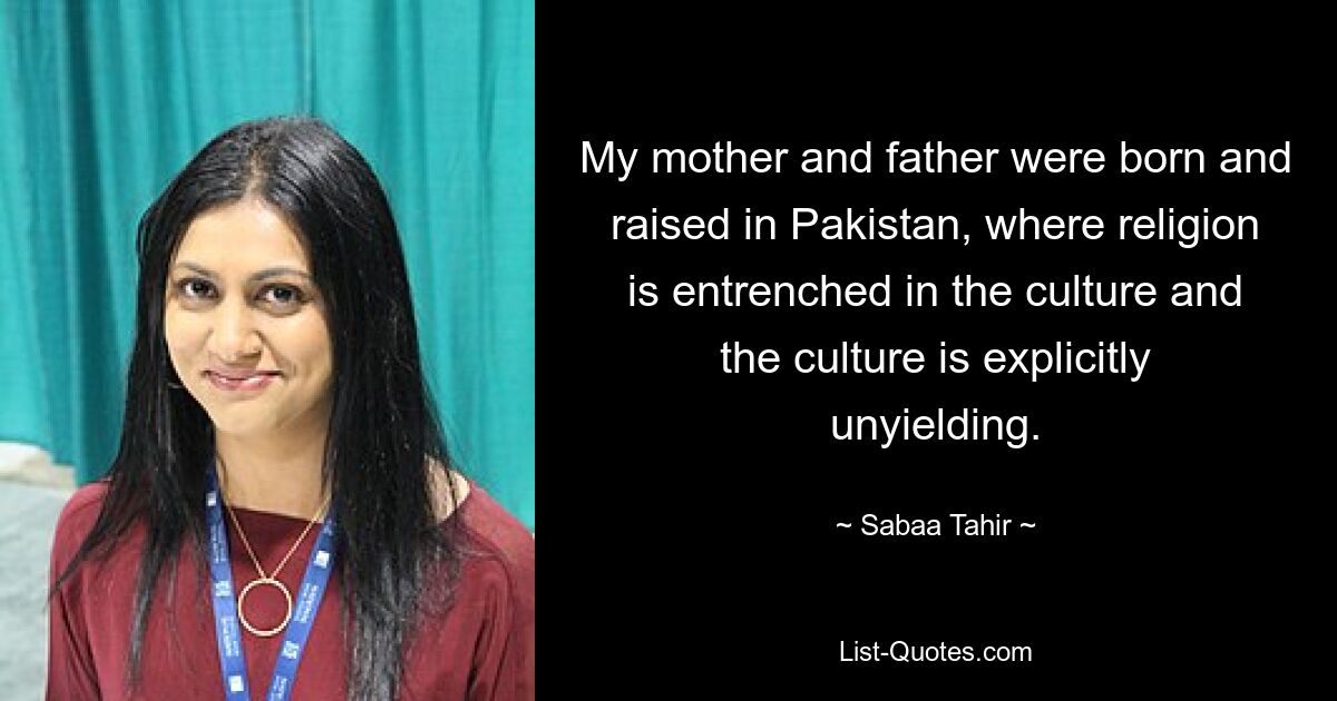 My mother and father were born and raised in Pakistan, where religion is entrenched in the culture and the culture is explicitly unyielding. — © Sabaa Tahir