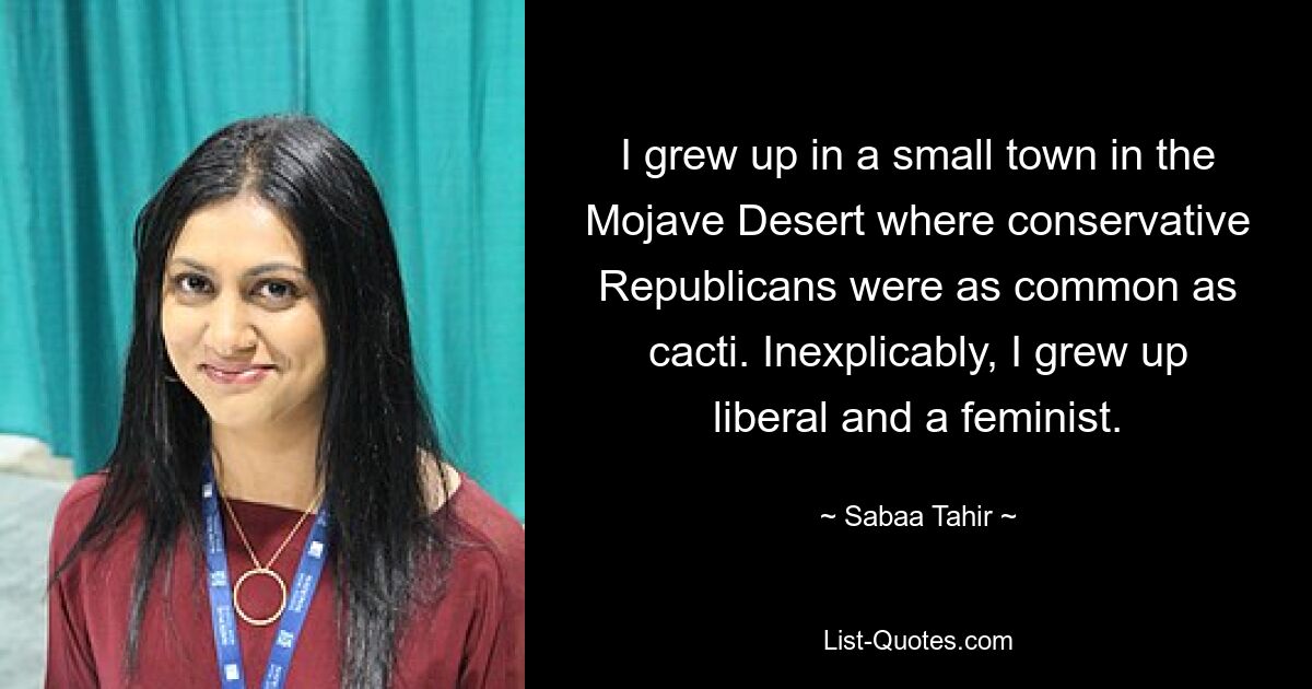 I grew up in a small town in the Mojave Desert where conservative Republicans were as common as cacti. Inexplicably, I grew up liberal and a feminist. — © Sabaa Tahir