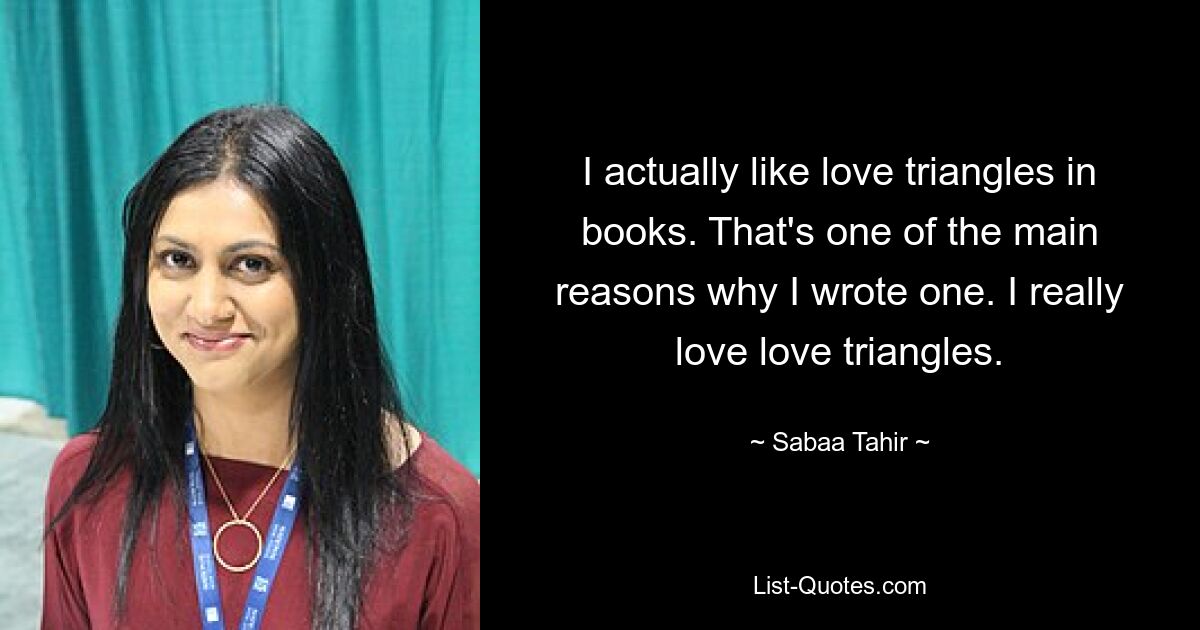 I actually like love triangles in books. That's one of the main reasons why I wrote one. I really love love triangles. — © Sabaa Tahir