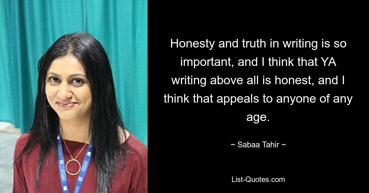 Honesty and truth in writing is so important, and I think that YA writing above all is honest, and I think that appeals to anyone of any age. — © Sabaa Tahir