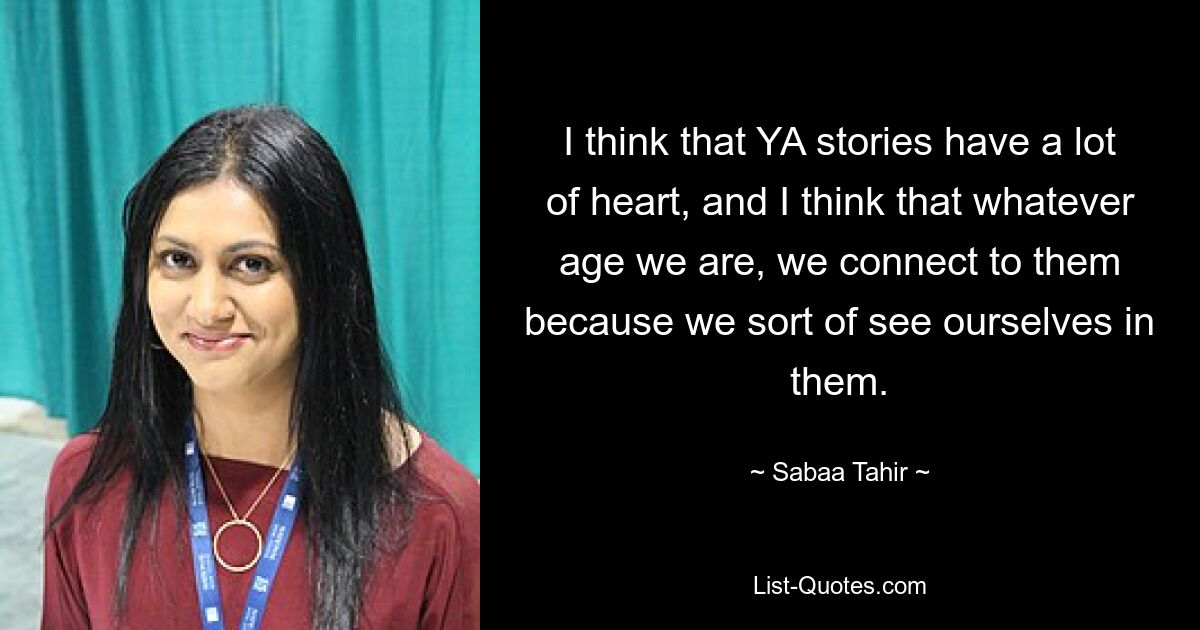 I think that YA stories have a lot of heart, and I think that whatever age we are, we connect to them because we sort of see ourselves in them. — © Sabaa Tahir