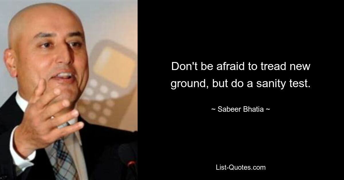 Don't be afraid to tread new ground, but do a sanity test. — © Sabeer Bhatia