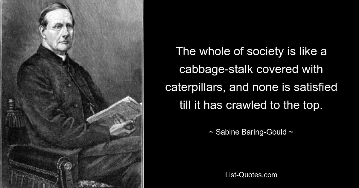 The whole of society is like a cabbage-stalk covered with caterpillars, and none is satisfied till it has crawled to the top. — © Sabine Baring-Gould