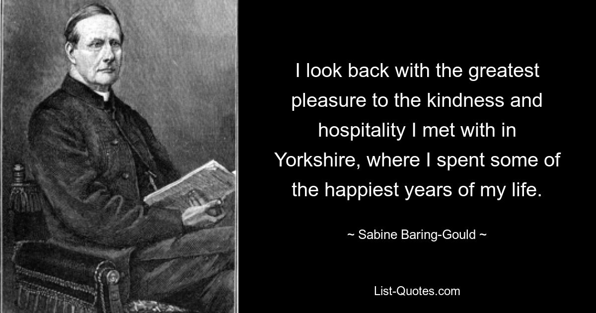 I look back with the greatest pleasure to the kindness and hospitality I met with in Yorkshire, where I spent some of the happiest years of my life. — © Sabine Baring-Gould