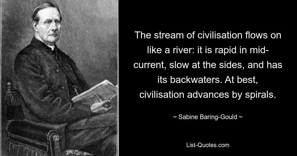 The stream of civilisation flows on like a river: it is rapid in mid- current, slow at the sides, and has its backwaters. At best, civilisation advances by spirals. — © Sabine Baring-Gould