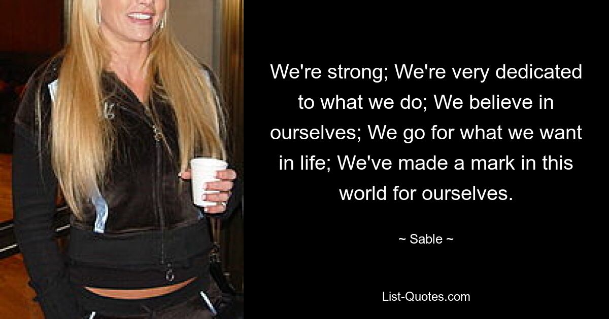 We're strong; We're very dedicated to what we do; We believe in ourselves; We go for what we want in life; We've made a mark in this world for ourselves. — © Sable