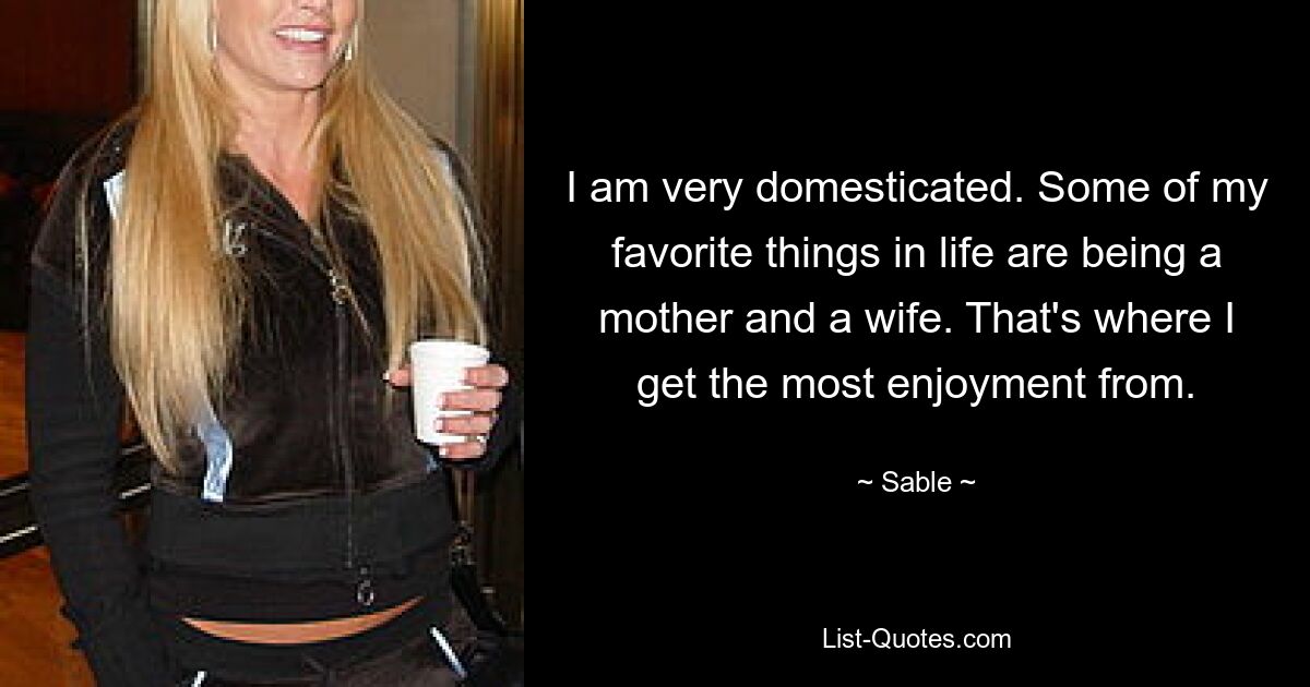 I am very domesticated. Some of my favorite things in life are being a mother and a wife. That's where I get the most enjoyment from. — © Sable