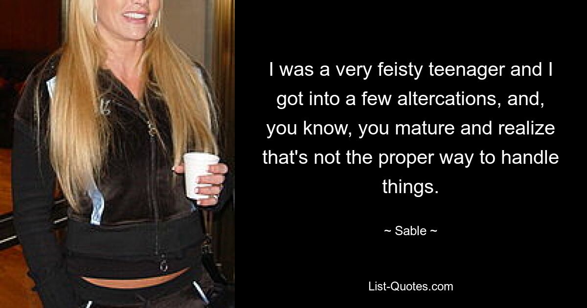 I was a very feisty teenager and I got into a few altercations, and, you know, you mature and realize that's not the proper way to handle things. — © Sable