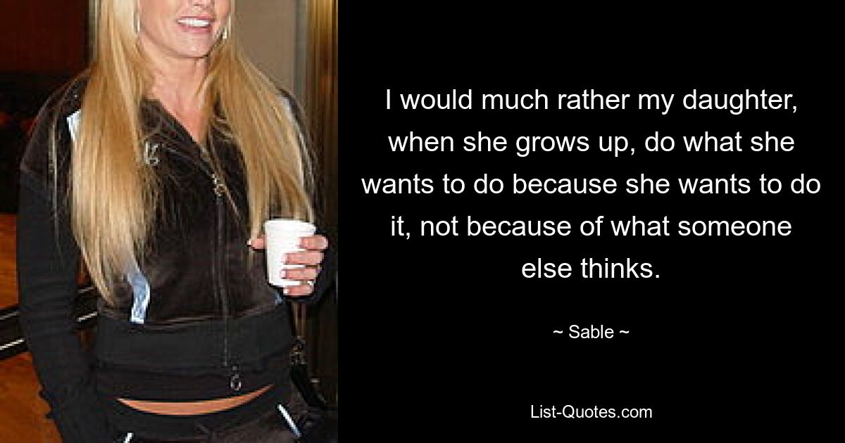 I would much rather my daughter, when she grows up, do what she wants to do because she wants to do it, not because of what someone else thinks. — © Sable