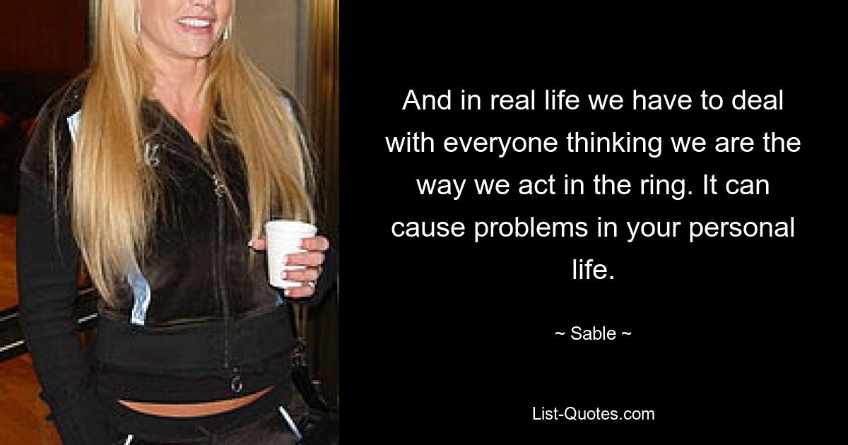 And in real life we have to deal with everyone thinking we are the way we act in the ring. It can cause problems in your personal life. — © Sable