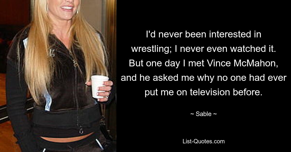 I'd never been interested in wrestling; I never even watched it. But one day I met Vince McMahon, and he asked me why no one had ever put me on television before. — © Sable