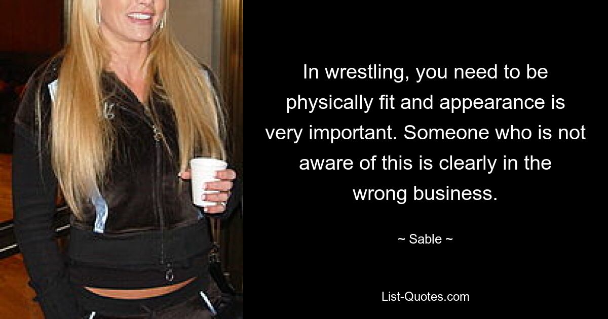 In wrestling, you need to be physically fit and appearance is very important. Someone who is not aware of this is clearly in the wrong business. — © Sable