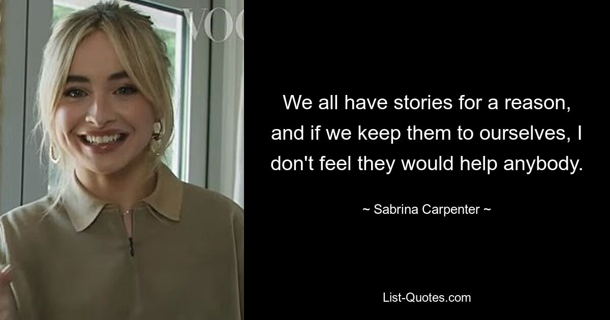 We all have stories for a reason, and if we keep them to ourselves, I don't feel they would help anybody. — © Sabrina Carpenter