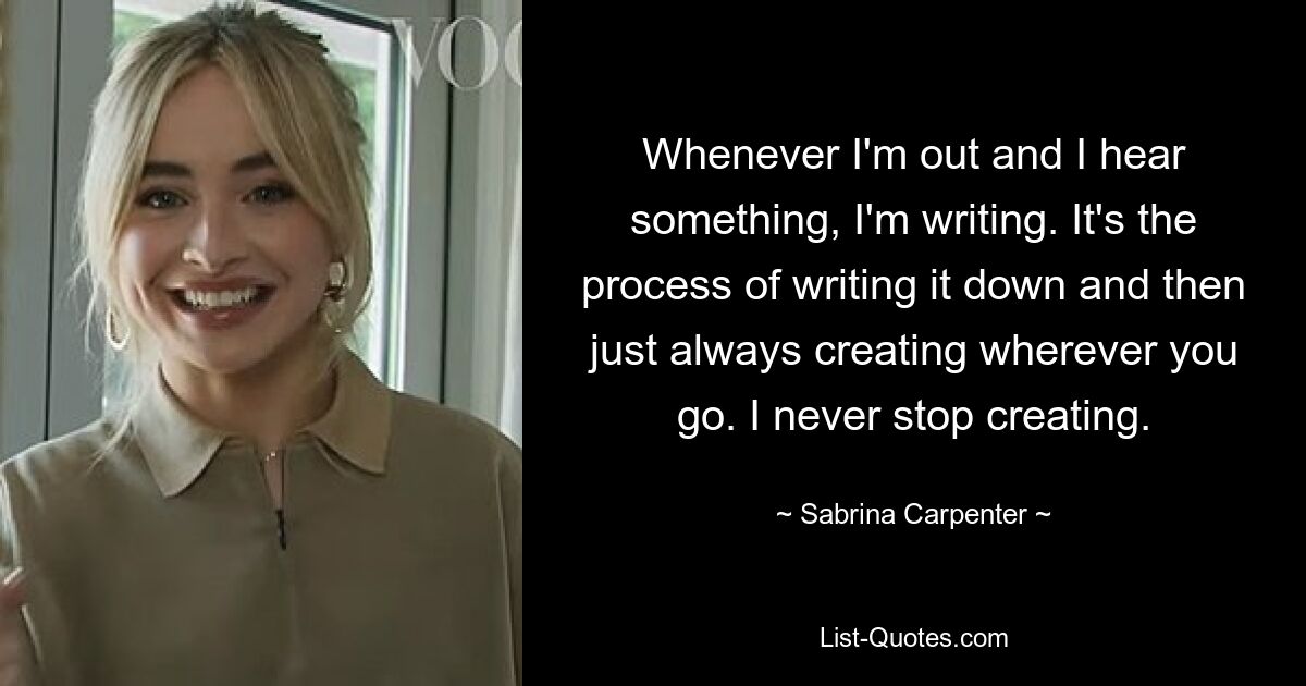 Whenever I'm out and I hear something, I'm writing. It's the process of writing it down and then just always creating wherever you go. I never stop creating. — © Sabrina Carpenter