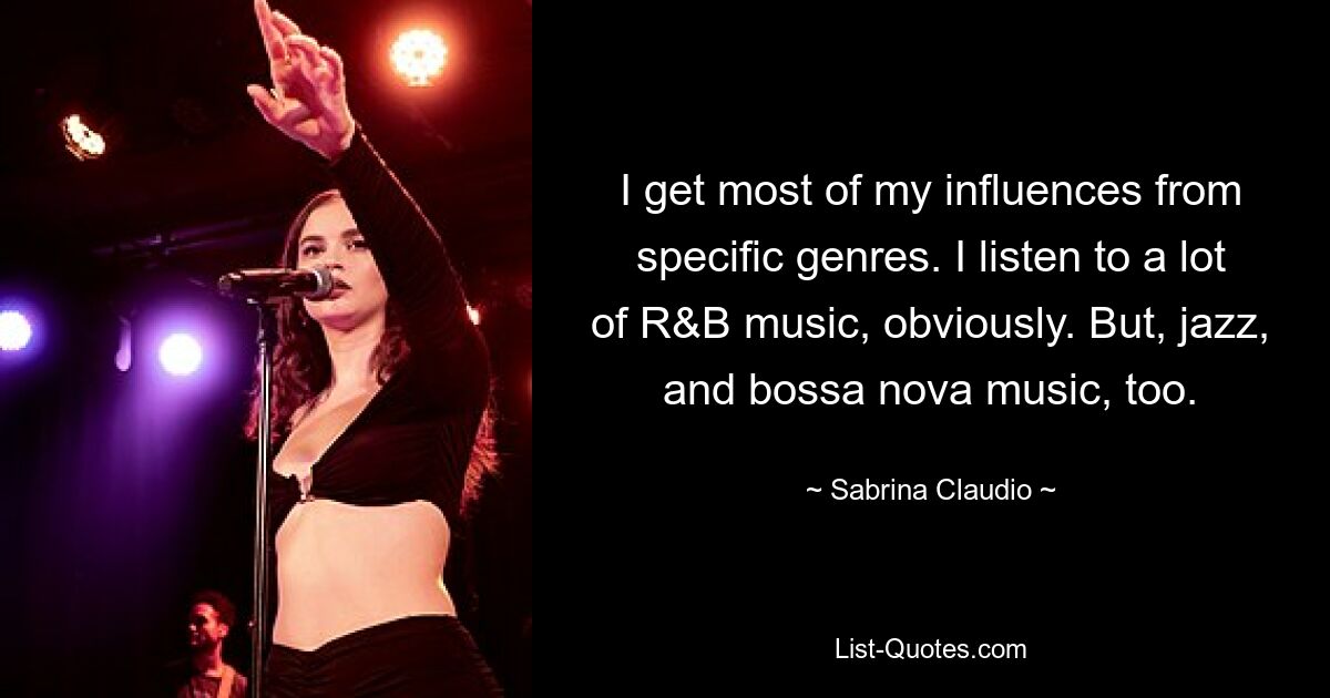 I get most of my influences from specific genres. I listen to a lot of R&B music, obviously. But, jazz, and bossa nova music, too. — © Sabrina Claudio