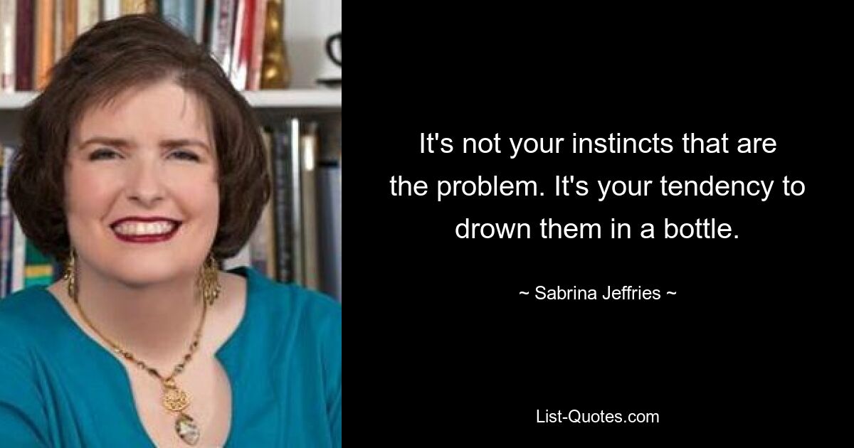 It's not your instincts that are the problem. It's your tendency to drown them in a bottle. — © Sabrina Jeffries