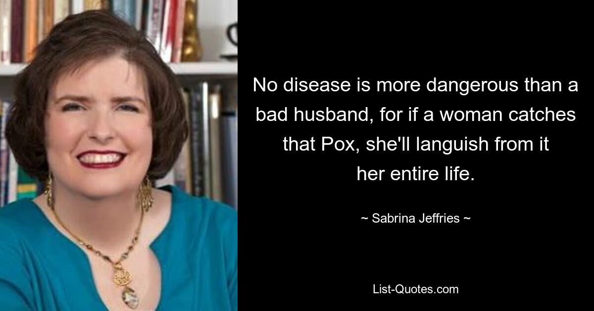 No disease is more dangerous than a bad husband, for if a woman catches that Pox, she'll languish from it her entire life. — © Sabrina Jeffries