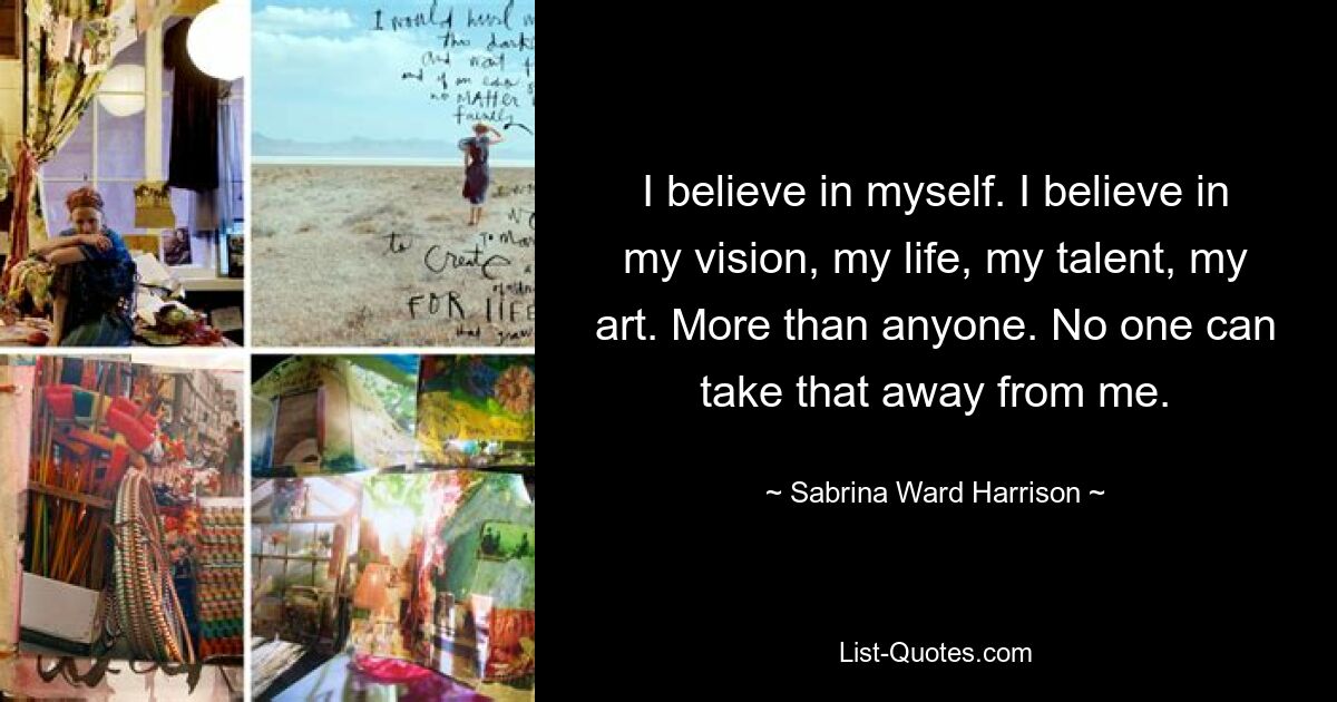 I believe in myself. I believe in my vision, my life, my talent, my art. More than anyone. No one can take that away from me. — © Sabrina Ward Harrison