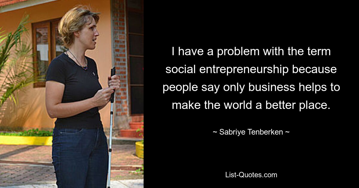 I have a problem with the term social entrepreneurship because people say only business helps to make the world a better place. — © Sabriye Tenberken