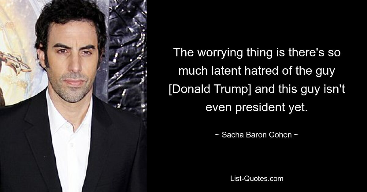 The worrying thing is there's so much latent hatred of the guy [Donald Trump] and this guy isn't even president yet. — © Sacha Baron Cohen