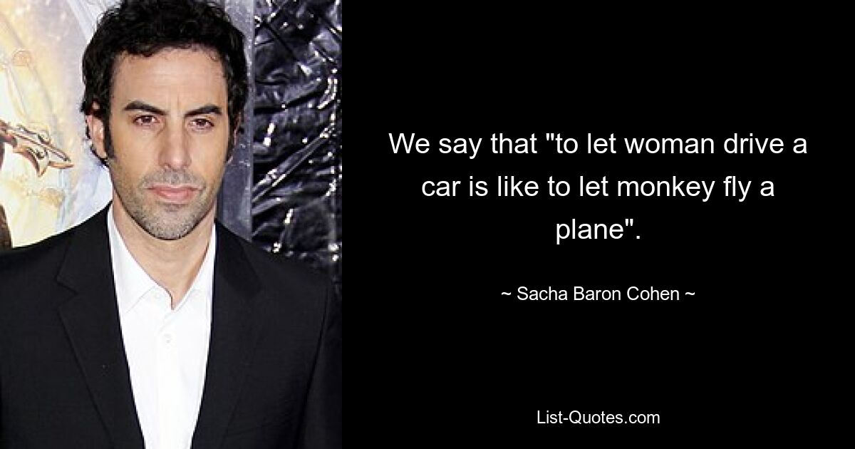 We say that "to let woman drive a car is like to let monkey fly a plane". — © Sacha Baron Cohen