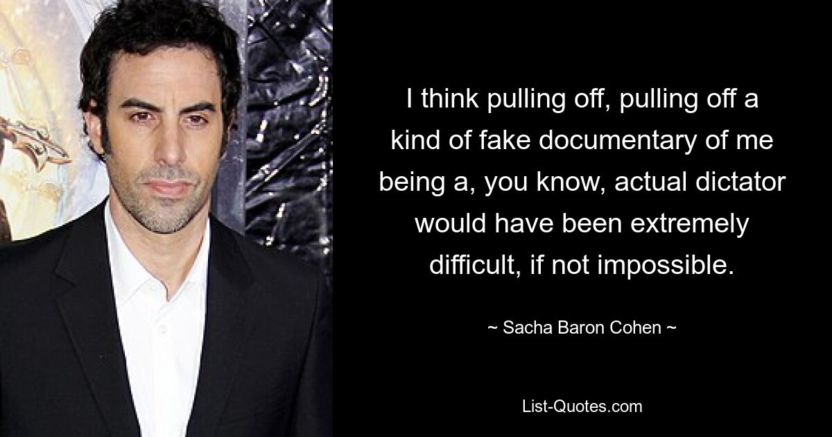 Ich denke, es wäre äußerst schwierig, wenn nicht sogar unmöglich gewesen, eine Art gefälschten Dokumentarfilm darüber zu drehen, dass ich ein tatsächlicher Diktator bin. — © Sacha Baron Cohen 