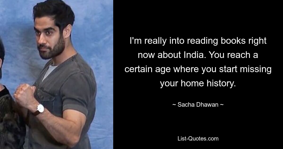 I'm really into reading books right now about India. You reach a certain age where you start missing your home history. — © Sacha Dhawan