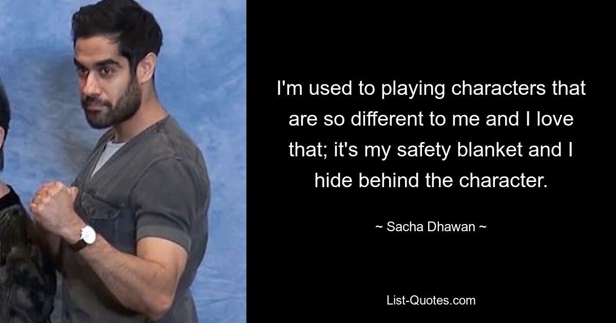 I'm used to playing characters that are so different to me and I love that; it's my safety blanket and I hide behind the character. — © Sacha Dhawan