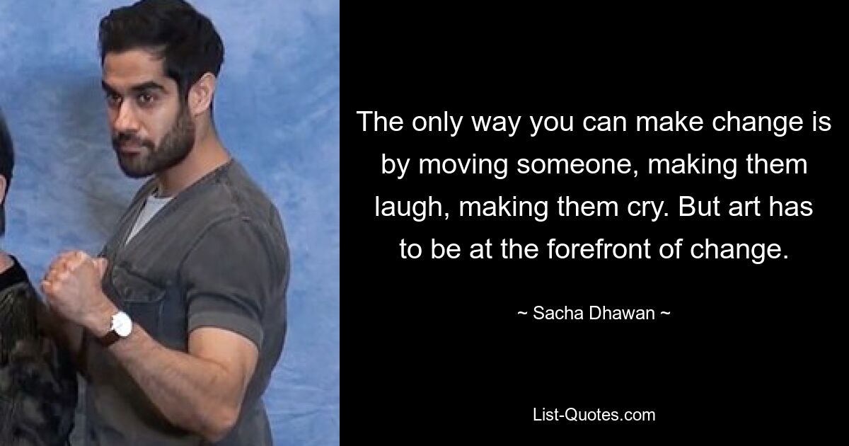 The only way you can make change is by moving someone, making them laugh, making them cry. But art has to be at the forefront of change. — © Sacha Dhawan