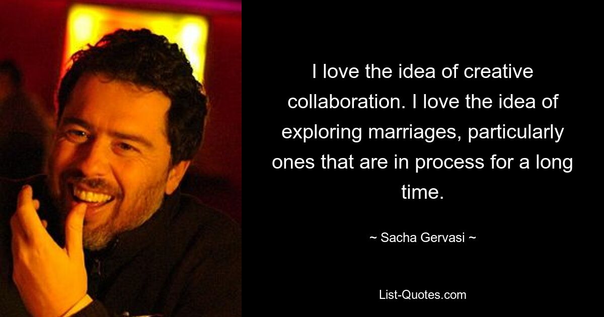 I love the idea of creative collaboration. I love the idea of exploring marriages, particularly ones that are in process for a long time. — © Sacha Gervasi