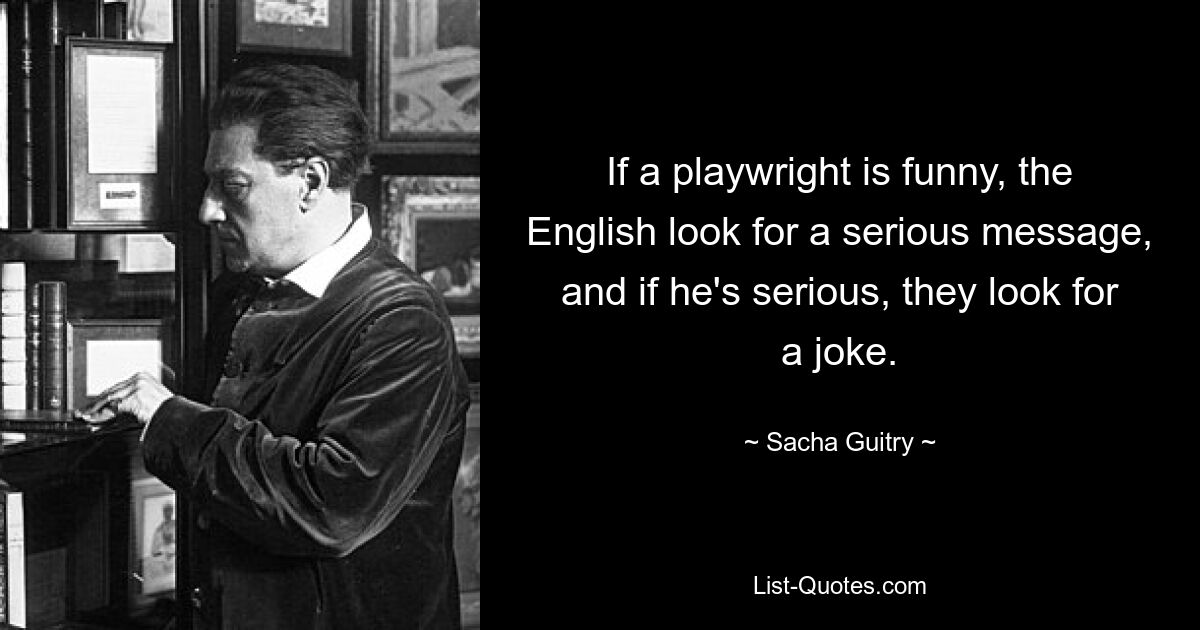 If a playwright is funny, the English look for a serious message, and if he's serious, they look for a joke. — © Sacha Guitry