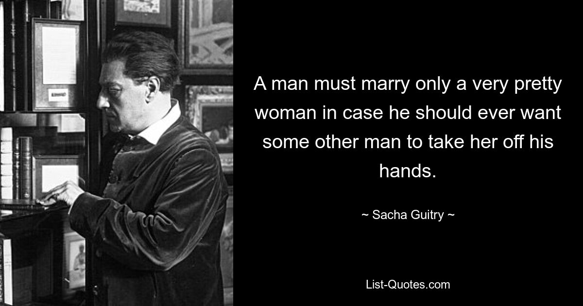 A man must marry only a very pretty woman in case he should ever want some other man to take her off his hands. — © Sacha Guitry