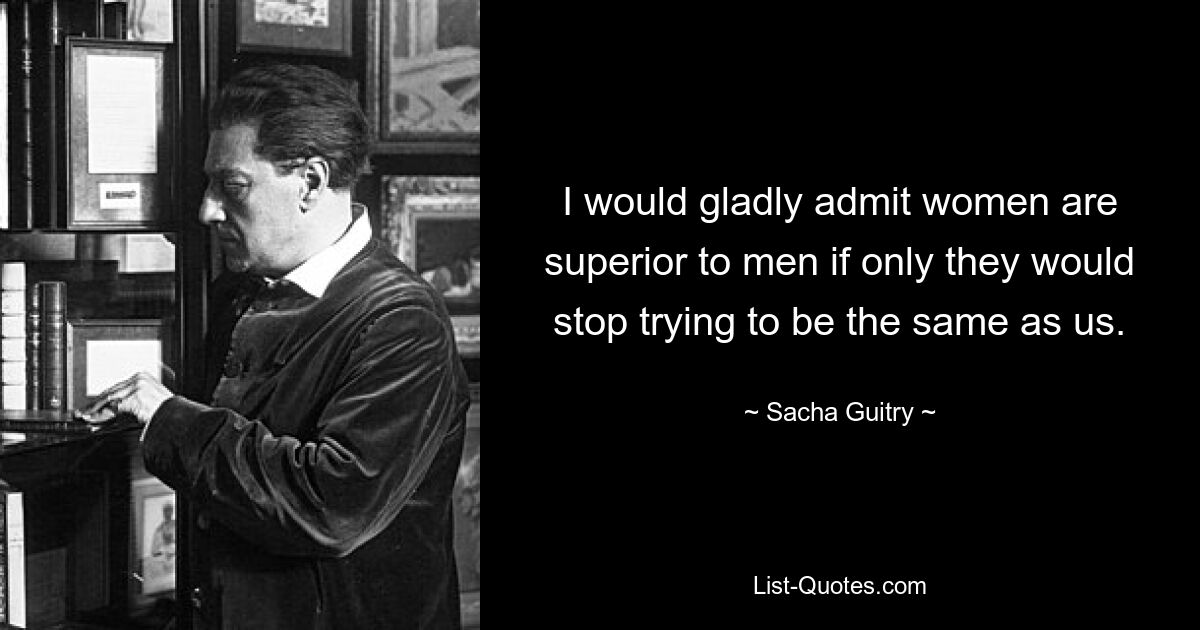 I would gladly admit women are superior to men if only they would stop trying to be the same as us. — © Sacha Guitry