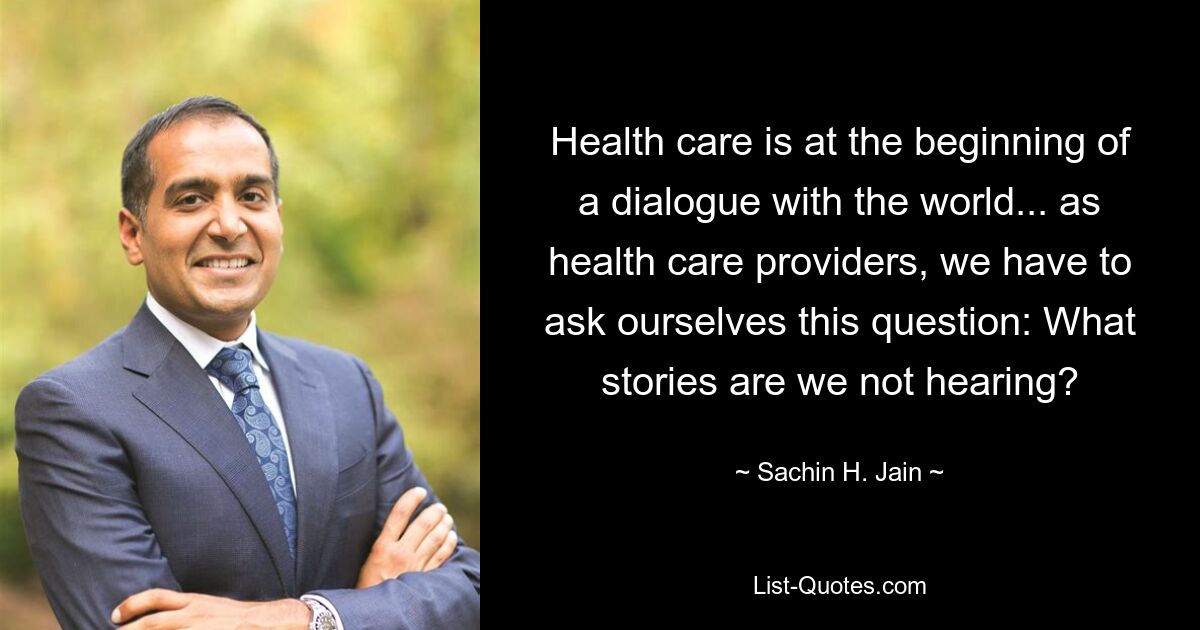 Health care is at the beginning of a dialogue with the world... as health care providers, we have to ask ourselves this question: What stories are we not hearing? — © Sachin H. Jain