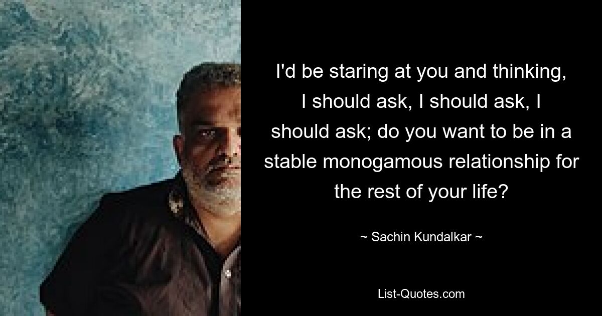 I'd be staring at you and thinking, I should ask, I should ask, I should ask; do you want to be in a stable monogamous relationship for the rest of your life? — © Sachin Kundalkar