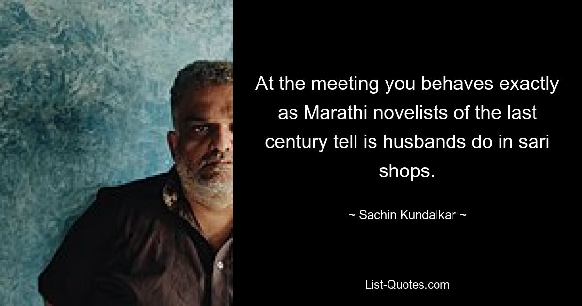 At the meeting you behaves exactly as Marathi novelists of the last century tell is husbands do in sari shops. — © Sachin Kundalkar